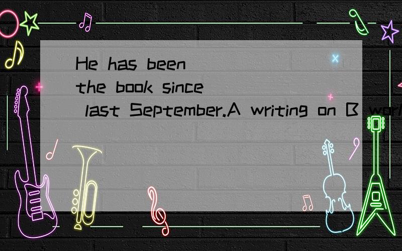 He has been__ the book since last September.A writing on B working on C writing at D working at选哪个,原因是?