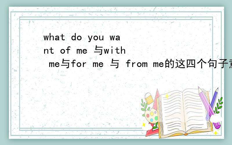 what do you want of me 与with me与for me 与 from me的这四个句子意思有什么不同?what do you want of me what do you want with me what do you want for me what do you want from me 四句意思有什么不同?