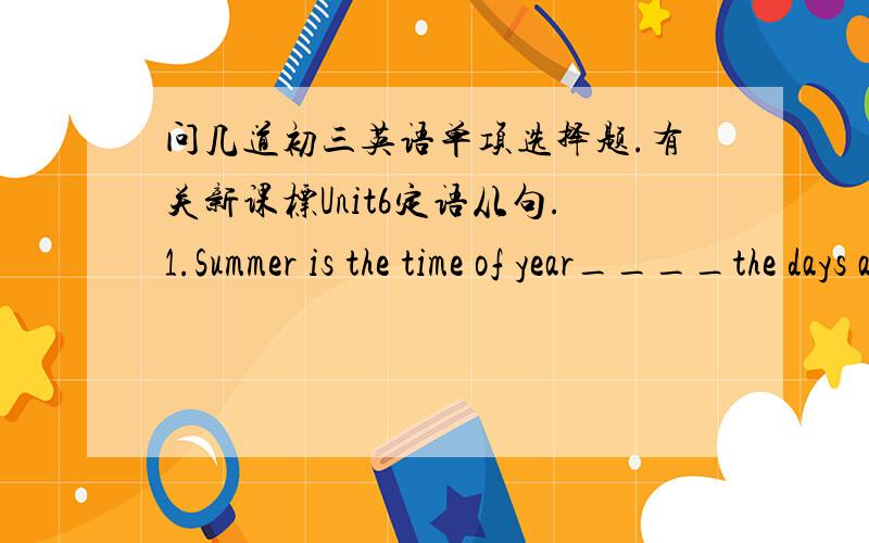 问几道初三英语单项选择题.有关新课标Unit6定语从句.1.Summer is the time of year____the days are long and nights are short.A.when B.where C.on which D.that2.The doctor stops him smoking____he has got a heart disease.A.why B.what C.b