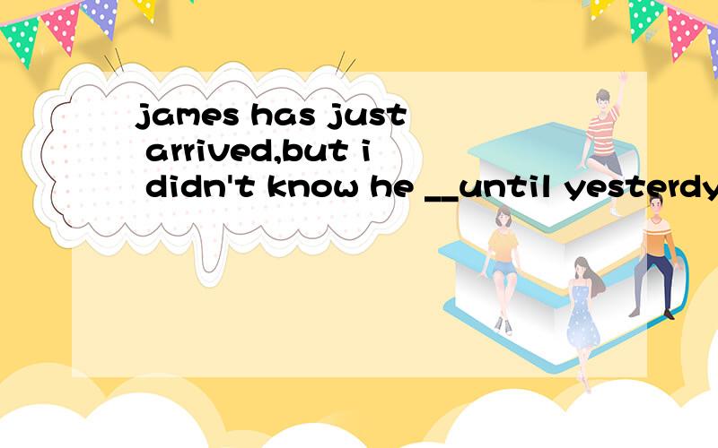 james has just arrived,but i didn't know he __until yesterdy.为什么要选was coming,不能选had been coming呢?had been coming 不是可以表在james arrived的过去一直做吗?对现在有影响啊~为什么不行?