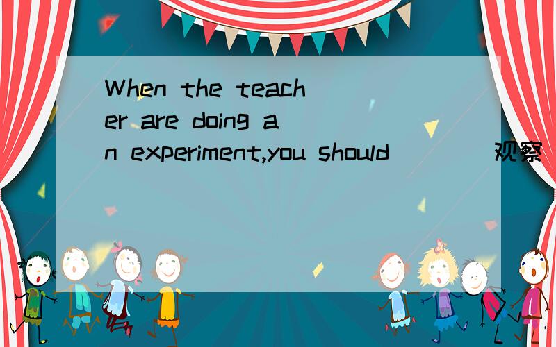 When the teacher are doing an experiment,you should __ (观察)it carefully.