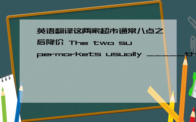 英语翻译这两家超市通常八点之后降价 The two supermarkets usually _____their _____after 8：00.成百的机器人出现在工厂里,并且能够帮助人们做非常危险的活 Hundreds of robots appear in the factory and _____ _____