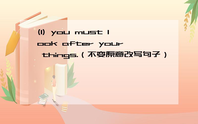 (1) you must look after your things.（不变原意改写句子）