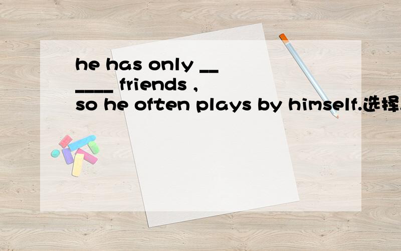 he has only ______ friends ,so he often plays by himself.选择.he has only ______ friends ,so heoften plays by himself.a.a few b.few c.a little d.littleyou'd beeter speak in a low ______.a.sound b.crazy c .surprised d .strange从四个选项中选