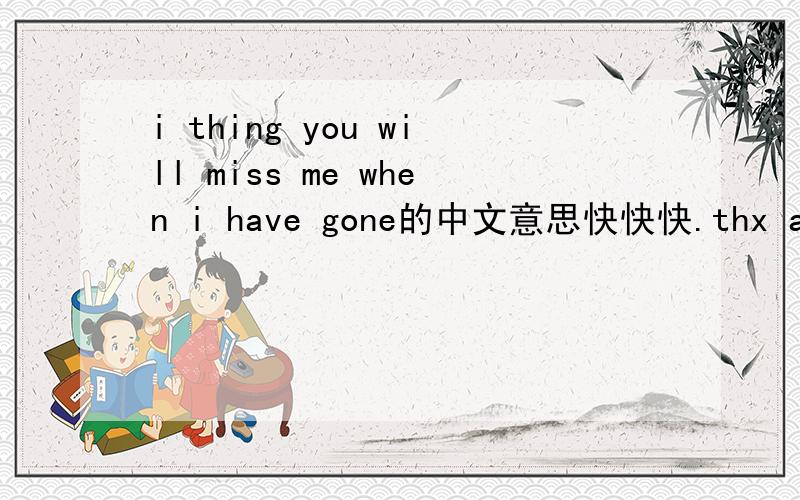 i thing you will miss me when i have gone的中文意思快快快.thx a lot