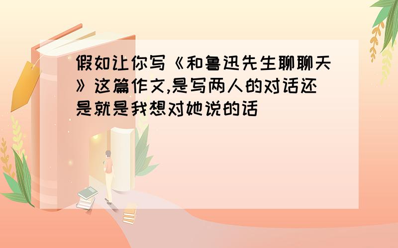 假如让你写《和鲁迅先生聊聊天》这篇作文,是写两人的对话还是就是我想对她说的话