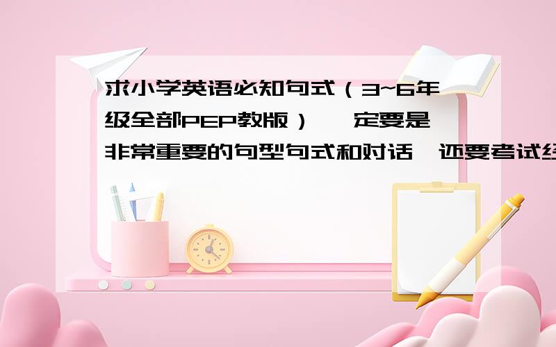 求小学英语必知句式（3~6年级全部PEP教版） 一定要是非常重要的句型句式和对话,还要考试经常考到的!我要小升初了,一定要按我的要求,