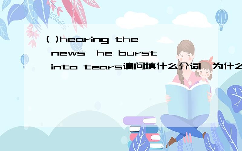 ( )hearing the news,he burst into tears请问填什么介词,为什么不能用after