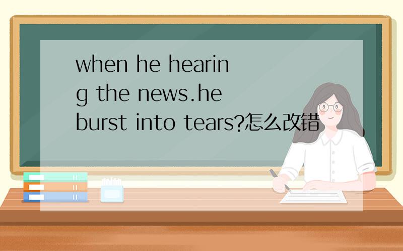 when he hearing the news.he burst into tears?怎么改错