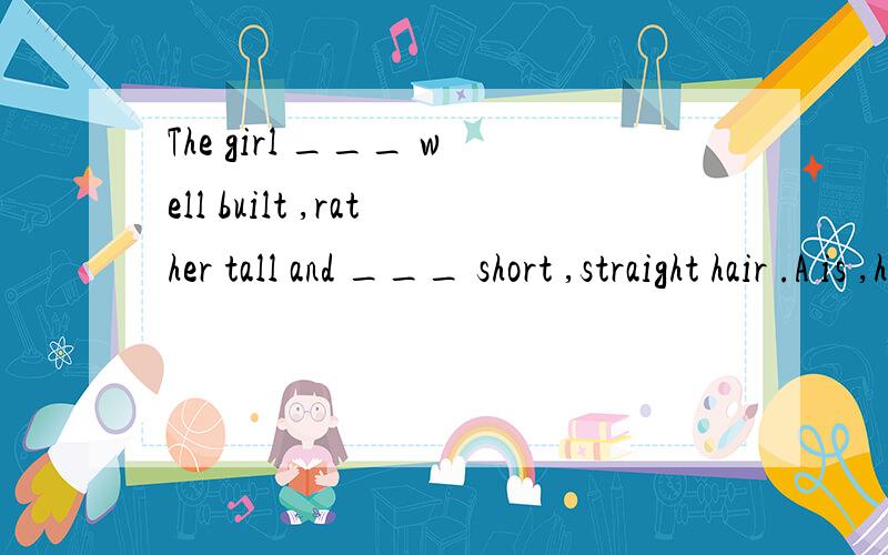 The girl ___ well built ,rather tall and ___ short ,straight hair .A is ,has B has ,isC is,is D has,hasHe removed the mud from his shoes .A put into B dropped from C took out of C put offThe floor requires washing.A makes B sells C asks D needsHe wen