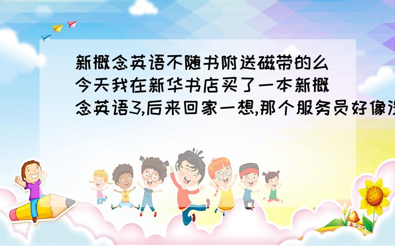 新概念英语不随书附送磁带的么今天我在新华书店买了一本新概念英语3,后来回家一想,那个服务员好像没给我磁带呀,但是我看见书的最后一页写了配磁带3盒,可是书的封面并没有写磁带,是我