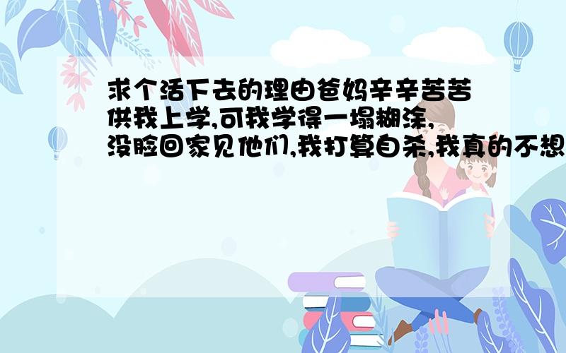 求个活下去的理由爸妈辛辛苦苦供我上学,可我学得一塌糊涂,没脸回家见他们,我打算自杀,我真的不想死,求求谁给我个活下去的理由,