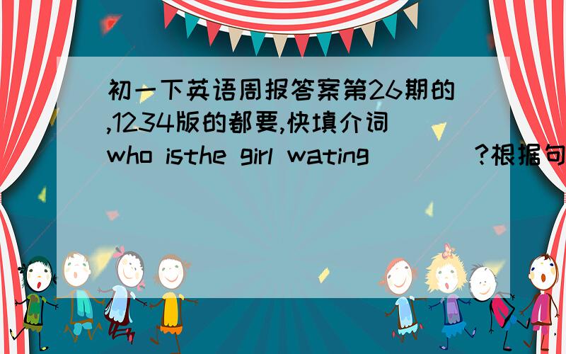 初一下英语周报答案第26期的,1234版的都要,快填介词who isthe girl wating____?根据句意及括号内所给词的提示填空Don't talk.the baby ____(sleep)Look!thw cat ____(run) to the tree.Te girl ______(not sing).She is dancing.