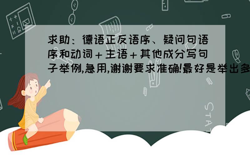 求助：德语正反语序、疑问句语序和动词＋主语＋其他成分写句子举例,急用,谢谢要求准确!最好是举出多个句子能用不同语序表达,每个句子都能用三种语序表达一下