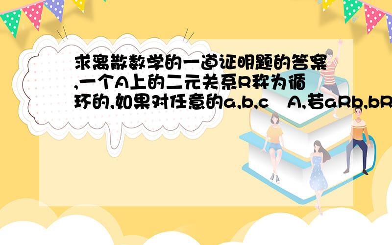 求离散数学的一道证明题的答案,一个A上的二元关系R称为循环的,如果对任意的a,b,cA,若aRb,bRc,必有cRa.证明:R是自反和循环的当且仅当R是等价关系