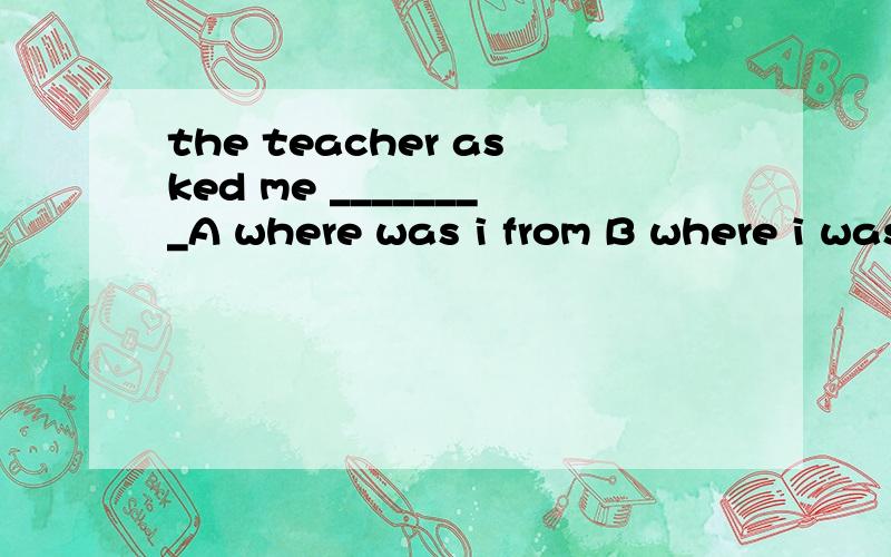 the teacher asked me ________A where was i from B where i was from C what country i was D what country i come from选哪个呢?请说明对的为什么对?错的为什么错?答案是B 但是如果选B的话就是针对宾语提问了 where可以吗