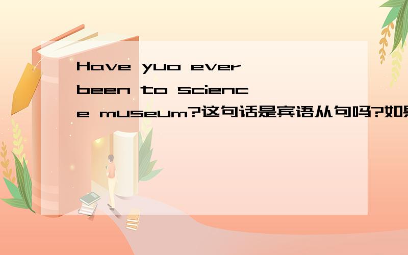 Have yuo ever been to science museum?这句话是宾语从句吗?如果是帮忙解释一下这类宾语从句的概念,例如：它的标志呀.顺序呀的.