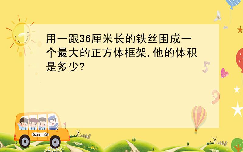 用一跟36厘米长的铁丝围成一个最大的正方体框架,他的体积是多少?