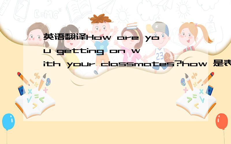 英语翻译How are you getting on with your classmates?how 是表示 怎样 这个意思.get on with sb / get along with sb 1 有这 两种用法吗?上面两个 词组,都是表示：和某人相处 上面写得例句,对不?2 How are you getting o