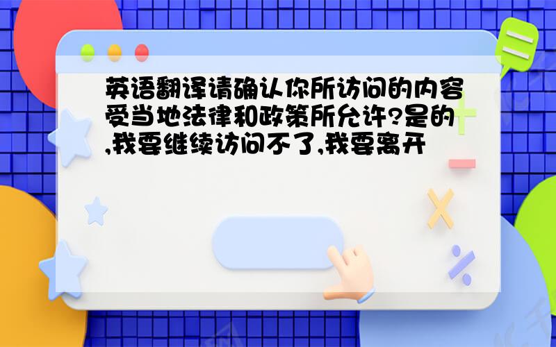 英语翻译请确认你所访问的内容受当地法律和政策所允许?是的,我要继续访问不了,我要离开