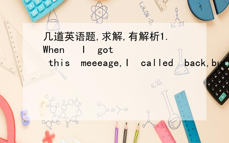 几道英语题,求解,有解析1.When   I  got  this  meeeage,I  called  back,but  there  was  no  ＿.A.answer   B.ring   C.voice   D.sound2.--I  wonder  if  your   wife   will  go  to  the  party.--If   your   wife  ＿,so  ＿.(这里请解释一