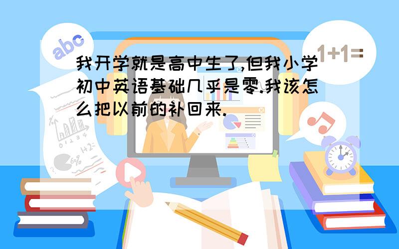 我开学就是高中生了,但我小学初中英语基础几乎是零.我该怎么把以前的补回来.