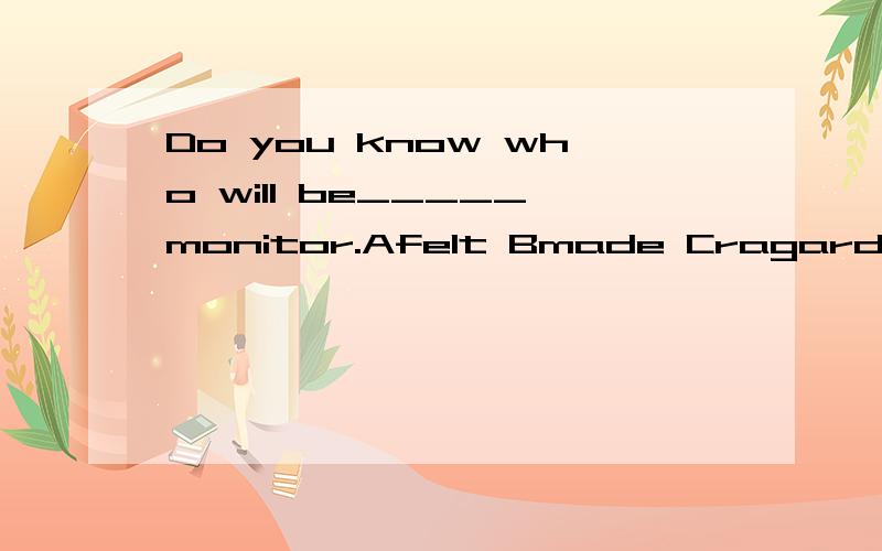 Do you know who will be_____monitor.Afelt Bmade Cragarded DchosenI can't _____where I should go for the holiday.Adecide about Bdecide Cmake a decision Dmake a decision for The popular song made him _____-all over the world.Aknow Bknowing Cknown Dto k