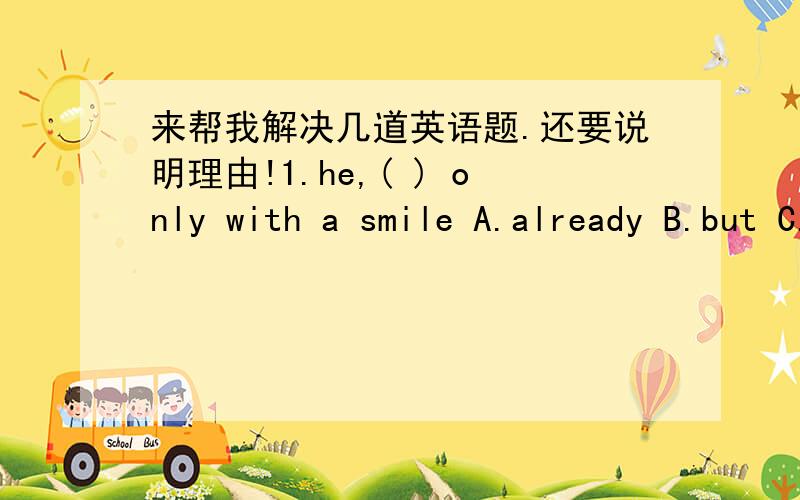 来帮我解决几道英语题.还要说明理由!1.he,( ) only with a smile A.already B.but C.too D.however2.everybody could not ( ) to hear a story from himA.join B.help C.wait D.believe3.swim ( )A.over B.through C.across D.along4.there is more goo