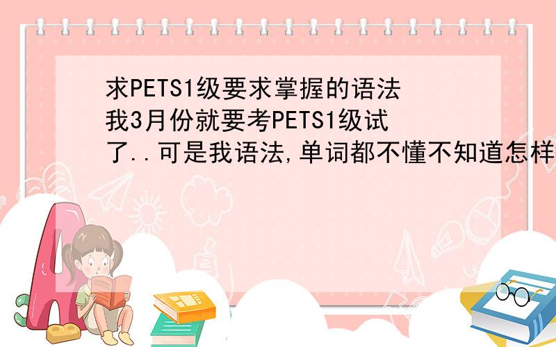 求PETS1级要求掌握的语法我3月份就要考PETS1级试了..可是我语法,单词都不懂不知道怎样考...救命啊.