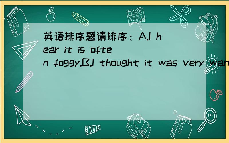 英语排序题请排序：A.I hear it is often foggy.B.I thought it was very warm.England looks so beautiful in many photos.There are trees,grass and flowers everywhere.C.What is the weather like in England at this time of year?D.That's ture.The wea