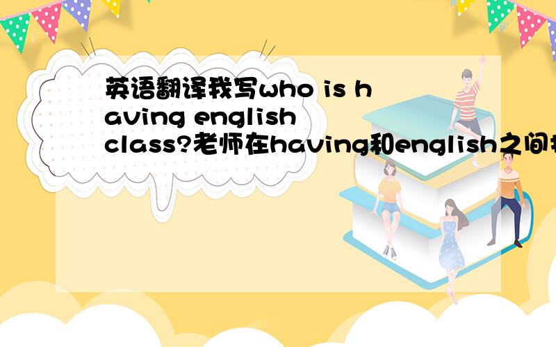 英语翻译我写who is having english class?老师在having和english之间打省略号,要加上什么?快,今天就要,