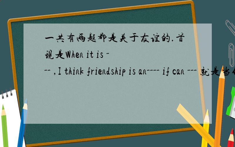 一共有两题都是关于友谊的.首现是When it is --- ,I think friendship is an---- if can --- 就是当什么时候是.友谊就像什么.可以怎么样.造句.还有一题F R I E N D S H I P 就是把friendship每个单词全部造个词语