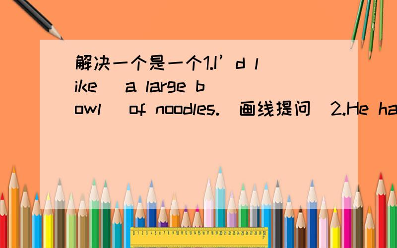 解决一个是一个1.I’d like （a large bowl） of noodles.（画线提问）2.He has mutton and tomato noodles.（改为同义句）3.The girl would like （cabbage and onion） noodles.（画线提问）4.I’d like some green tea.（改为一