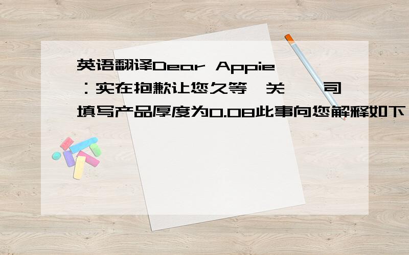 英语翻译Dear Appie：实在抱歉让您久等,关於敝司填写产品厚度为0.08此事向您解释如下；1.AS38-UT180原材来料厚度为60UM,加自带离型膜25UM共85UM2.敝司在制作过程中将AS38-UT180离型膜换掉了,所以剩