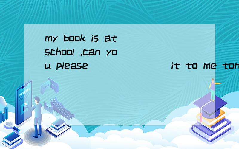 my book is at school .can you please _______it to me tomorrow