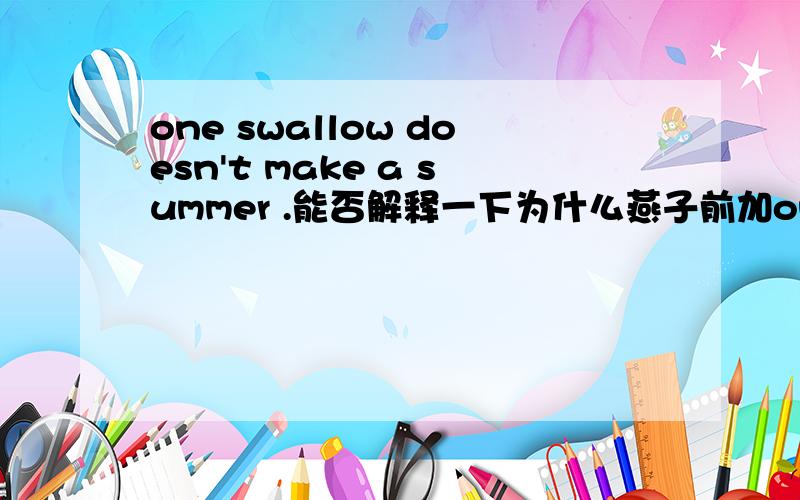 one swallow doesn't make a summer .能否解释一下为什么燕子前加one,夏天前加a.那summer前不加冠词可以吗？