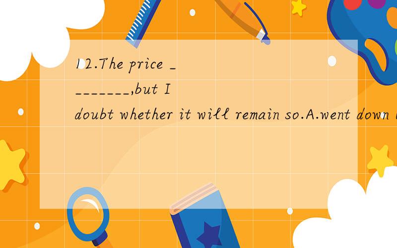 12.The price ________,but I doubt whether it will remain so.A.went down B.will go downC.has gone down D.was going down13.—How long ________ each other before they ________ married?—For about a year.A.have they known; get B.did they know; getC.do