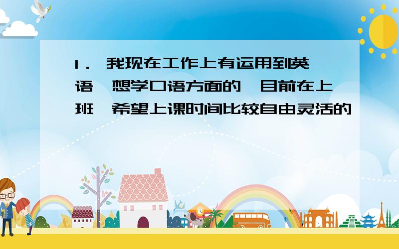 1． 我现在工作上有运用到英语,想学口语方面的,目前在上班,希望上课时间比较自由灵活的