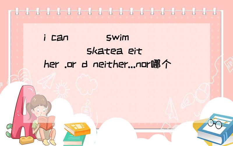i can ___swim ____skatea either .or d neither...nor哪个