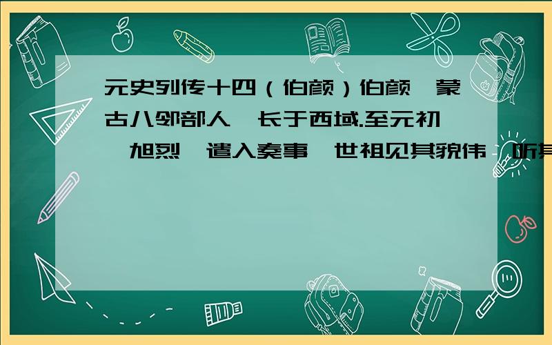 元史列传十四（伯颜）伯颜,蒙古八邻部人,长于西域.至元初,旭烈兀遣入奏事,世祖见其貌伟,听其言厉,曰：“非诸侯王臣也,其留事朕.”与谋国事,恒出廷臣右,世祖益贤之,敕以中书右丞相安童