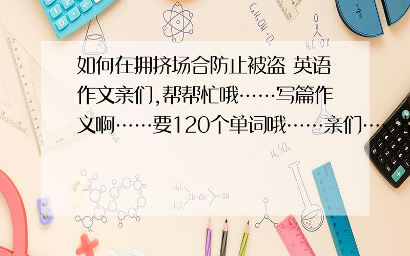 如何在拥挤场合防止被盗 英语作文亲们,帮帮忙哦……写篇作文啊……要120个单词哦……亲们……帮忙咯感激感激……