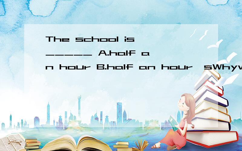 The school is _____ A.half an hour B.half an hour'sWhywwwwwwwwwwwwwwwhhhhhhhhhhhhhhyyyyyyyyyyyy?