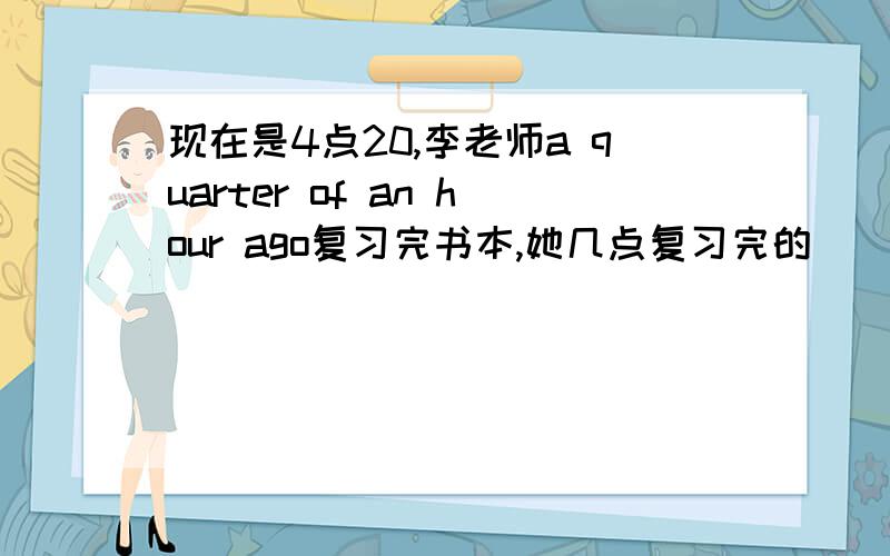 现在是4点20,李老师a quarter of an hour ago复习完书本,她几点复习完的