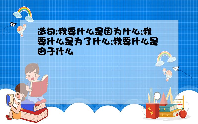 造句:我要什么是因为什么;我要什么是为了什么;我要什么是由于什么