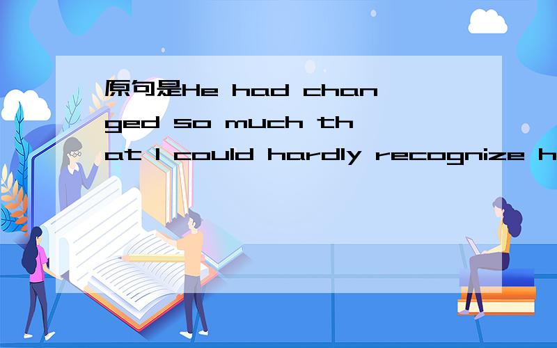 原句是He had changed so much that I could hardly recognize him.改为倒装句,正确答案是So much had he changed that I could hardly recognize him.我想问为什么不能改为So much changed he had that I could hardly recognize him.changed