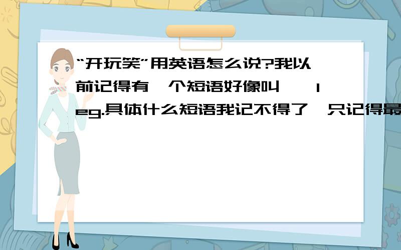 “开玩笑”用英语怎么说?我以前记得有一个短语好像叫……leg.具体什么短语我记不得了,只记得最后面是leg.各位谁能说一下这个短语究竟是什么?