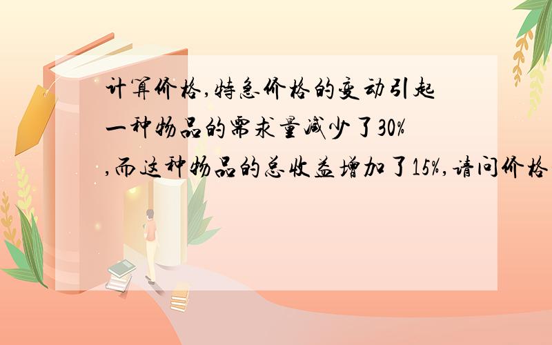 计算价格,特急价格的变动引起一种物品的需求量减少了30%,而这种物品的总收益增加了15%,请问价格是减少还是增加了如果是增加了那么是多少?总收益=价格x需求量