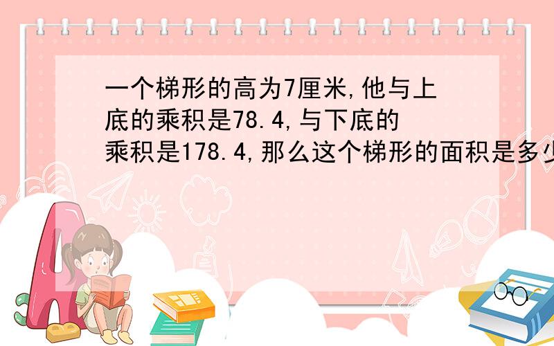 一个梯形的高为7厘米,他与上底的乘积是78.4,与下底的乘积是178.4,那么这个梯形的面积是多少平方厘米急