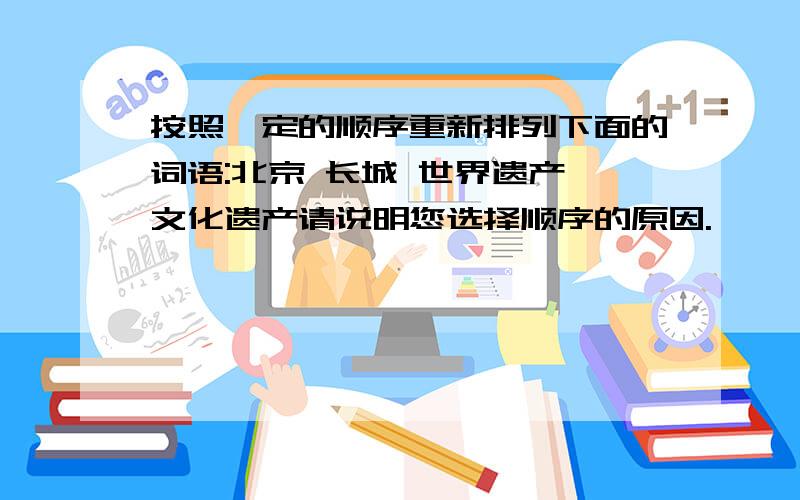 按照一定的顺序重新排列下面的词语:北京 长城 世界遗产 文化遗产请说明您选择顺序的原因.