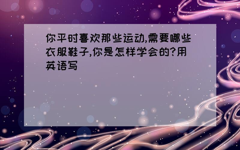 你平时喜欢那些运动,需要哪些衣服鞋子,你是怎样学会的?用英语写